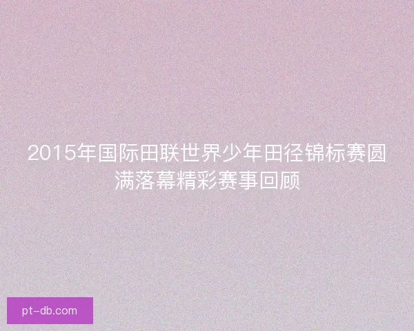 2015年国际田联世界少年田径锦标赛圆满落幕精彩赛事回顾 2015年国际田联世界少年田径锦标赛圆满落幕精彩赛事回顾
