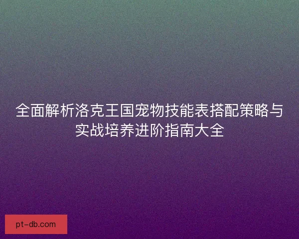 全面解析洛克王国宠物技能表搭配策略与实战培养进阶指南大全