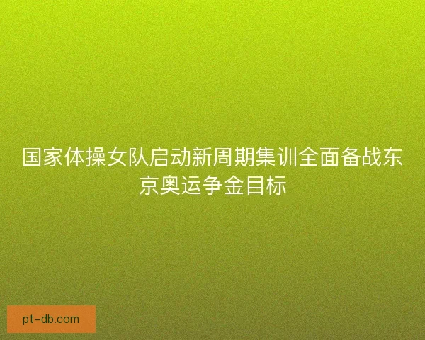 国家体操女队启动新周期集训全面备战东京奥运争金目标 国家体操女队启动新周期集训全面备战东京奥运争金目标