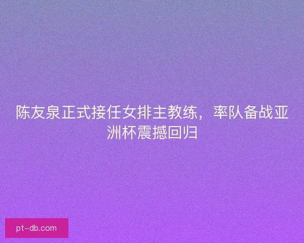 陈友泉正式接任女排主教练，率队备战亚洲杯震撼回归