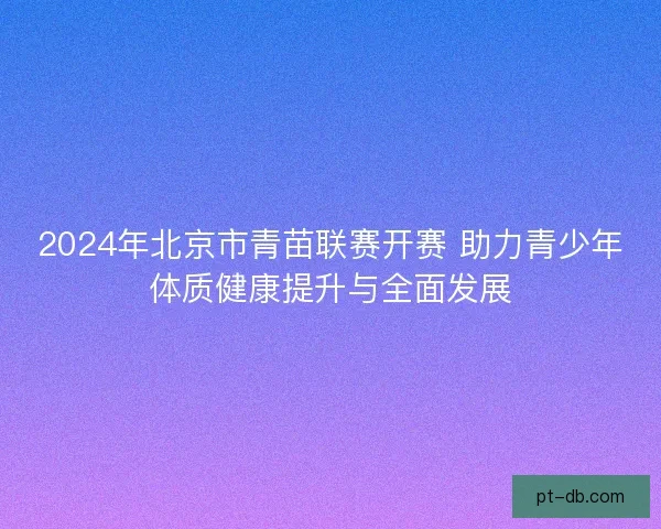 2024年北京市青苗联赛开赛 助力青少年体质健康提升与全面发展 2024年北京市青苗联赛开赛 助力青少年体质健康提升与全面发展