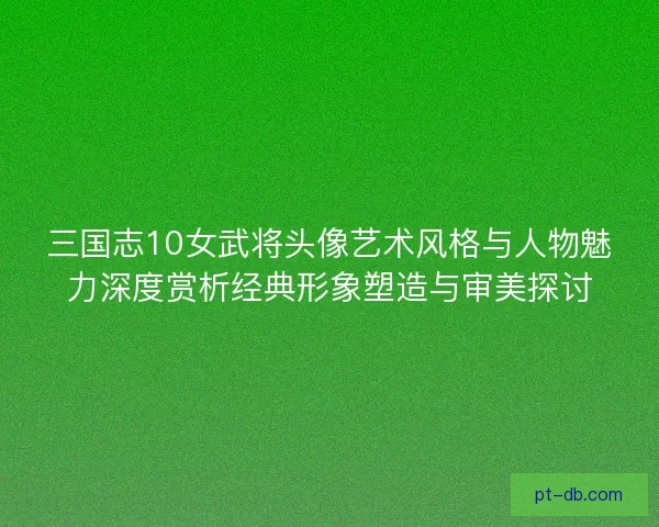 三国志10女武将头像艺术风格与人物魅力深度赏析经典形象塑造与审美探讨