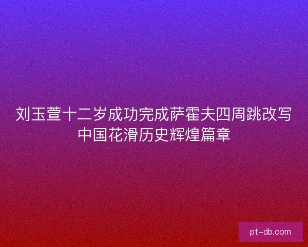 刘玉萱十二岁成功完成萨霍夫四周跳改写中国花滑历史辉煌篇章 刘玉萱十二岁成功完成萨霍夫四周跳改写中国花滑历史辉煌篇章