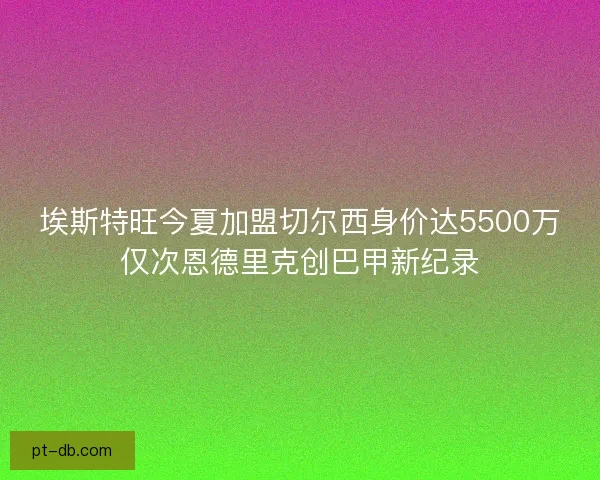 埃斯特旺今夏加盟切尔西身价达5500万仅次恩德里克创巴甲新纪录 埃斯特旺今夏加盟切尔西身价达5500万仅次恩德里克创巴甲新纪录