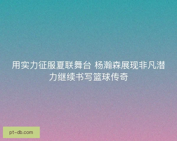 用实力征服夏联舞台 杨瀚森展现非凡潜力继续书写篮球传奇 用实力征服夏联舞台 杨瀚森展现非凡潜力继续书写篮球传奇
