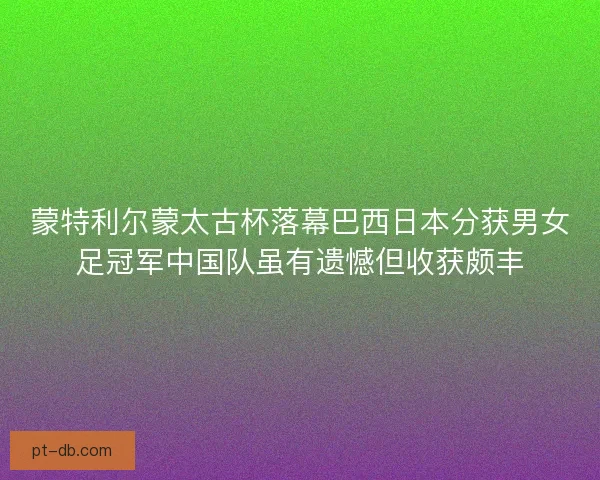 蒙特利尔蒙太古杯落幕巴西日本分获男女足冠军中国队虽有遗憾但收获颇丰