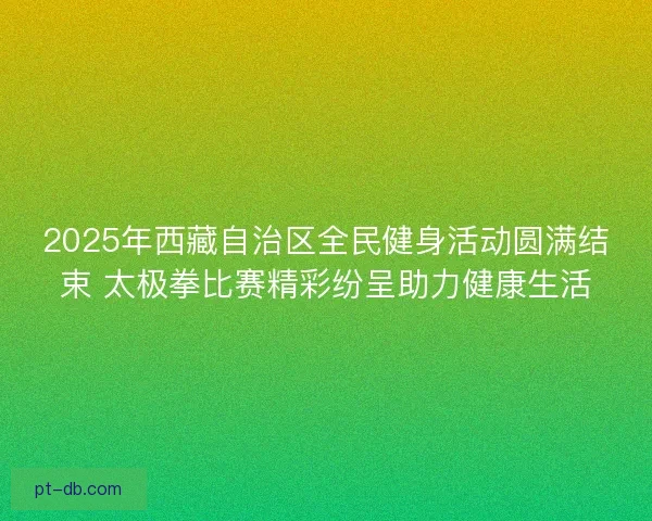 2025年西藏自治区全民健身活动圆满结束 太极拳比赛精彩纷呈助力健康生活 2025年西藏自治区全民健身活动圆满结束 太极拳比赛精彩纷呈助力健康生活