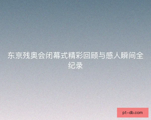 东京残奥会闭幕式精彩回顾与感人瞬间全纪录 东京残奥会闭幕式精彩回顾与感人瞬间全纪录