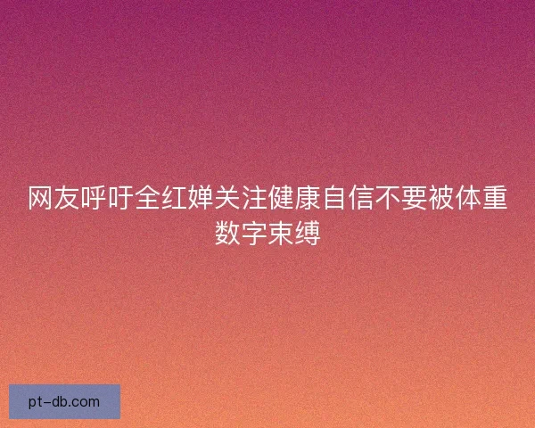 网友呼吁全红婵关注健康自信不要被体重数字束缚 网友呼吁全红婵关注健康自信不要被体重数字束缚