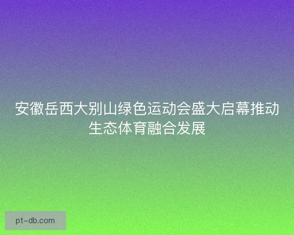 安徽岳西大别山绿色运动会盛大启幕推动生态体育融合发展 安徽岳西大别山绿色运动会盛大启幕推动生态体育融合发展