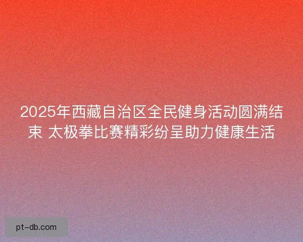 2025年西藏自治区全民健身活动圆满结束 太极拳比赛精彩纷呈助力健康生活 2025年西藏自治区全民健身活动圆满结束 太极拳比赛精彩纷呈助力健康生活