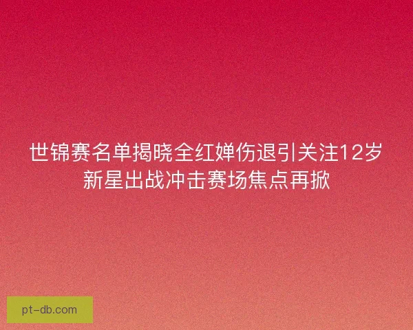 世锦赛名单揭晓全红婵伤退引关注12岁新星出战冲击赛场焦点再掀