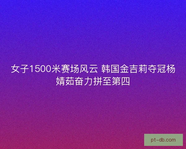 女子1500米赛场风云 韩国金吉莉夺冠杨婧茹奋力拼至第四 女子1500米赛场风云 韩国金吉莉夺冠杨婧茹奋力拼至第四